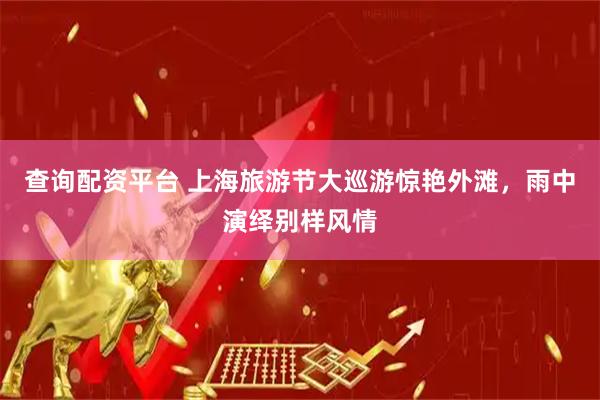 查询配资平台 上海旅游节大巡游惊艳外滩，雨中演绎别样风情