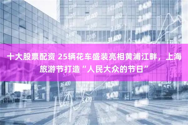 十大股票配资 25辆花车盛装亮相黄浦江畔，上海旅游节打造“人民大众的节日”