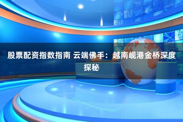 股票配资指数指南 云端佛手：越南岘港金桥深度探秘