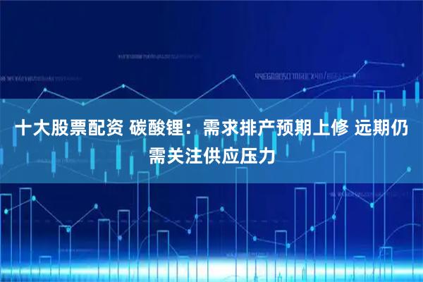 十大股票配资 碳酸锂：需求排产预期上修 远期仍需关注供应压力