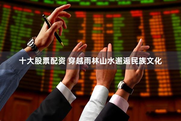 十大股票配资 穿越雨林山水邂逅民族文化
