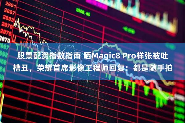 股票配资指数指南 晒Magic8 Pro样张被吐槽丑，荣耀首席影像工程师回复：都是随手拍