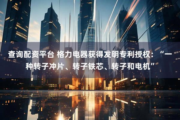 查询配资平台 格力电器获得发明专利授权：“一种转子冲片、转子铁芯、转子和电机”