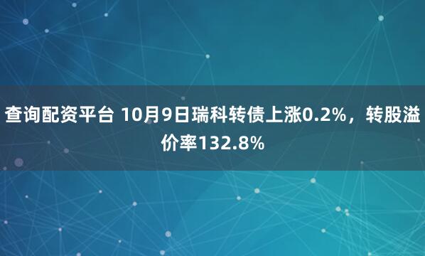 查询配资平台 10月9日瑞科转债上涨0.2%，转股溢价率132.8%