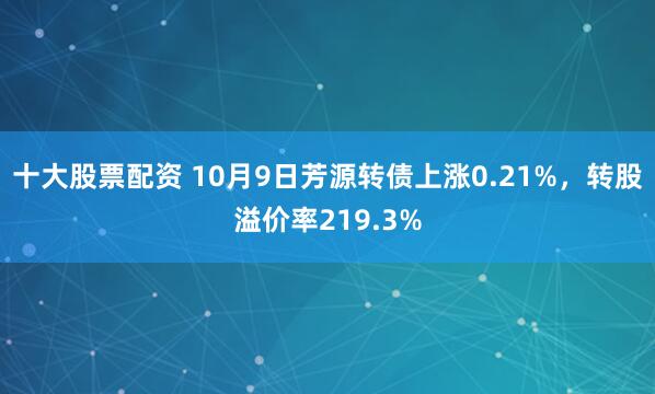 十大股票配资 10月9日芳源转债上涨0.21%，转股溢价率219.3%