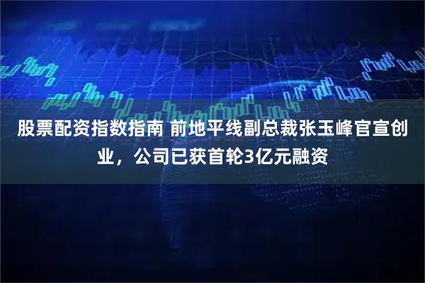 股票配资指数指南 前地平线副总裁张玉峰官宣创业，公司已获首轮3亿元融资