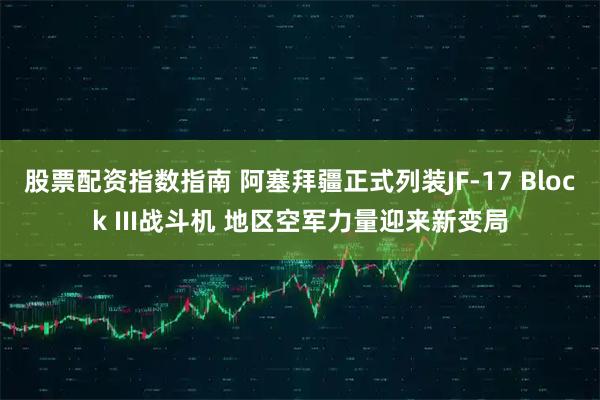 股票配资指数指南 阿塞拜疆正式列装JF-17 Block III战斗机 地区空军力量迎来新变局
