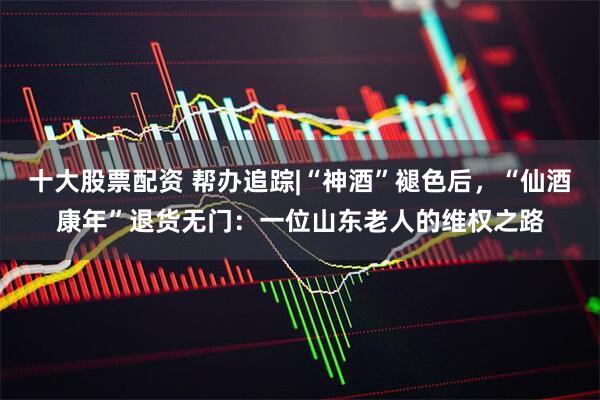 十大股票配资 帮办追踪|“神酒”褪色后，“仙酒康年”退货无门：一位山东老人的维权之路