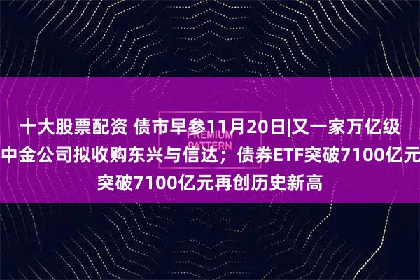 十大股票配资 债市早参11月20日|又一家万亿级券商将诞生！中金公司拟收购东兴与信达；债券ETF突破7100亿元再创历史新高