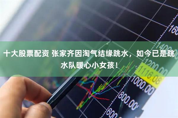 十大股票配资 张家齐因淘气结缘跳水，如今已是跳水队暖心小女孩！