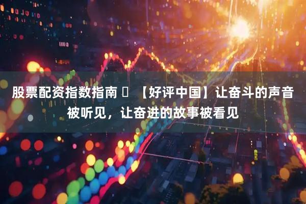 股票配资指数指南 ​【好评中国】让奋斗的声音被听见，让奋进的故事被看见