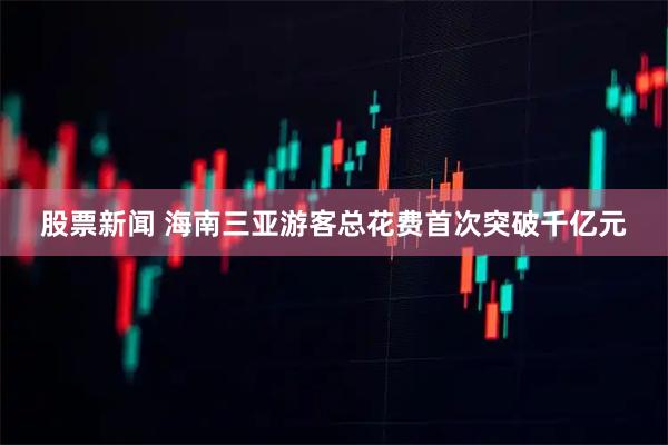 股票新闻 海南三亚游客总花费首次突破千亿元