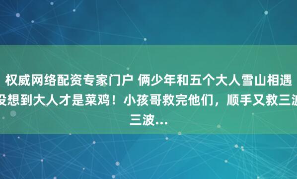 权威网络配资专家门户 俩少年和五个大人雪山相遇，没想到大人才是菜鸡！小孩哥救完他们，顺手又救三波...