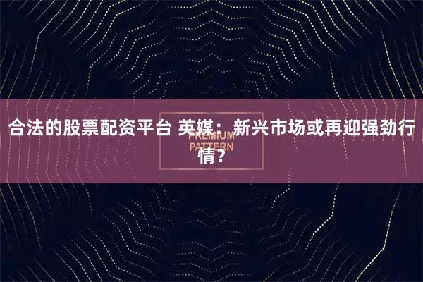 合法的股票配资平台 英媒：新兴市场或再迎强劲行情？