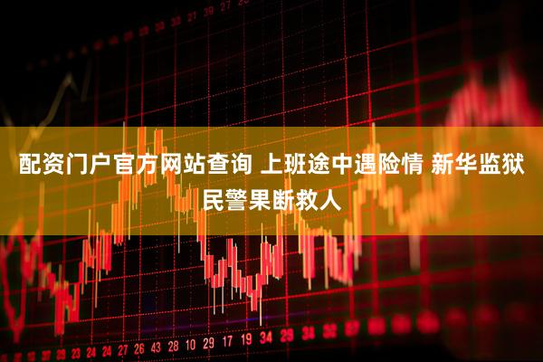 配资门户官方网站查询 上班途中遇险情 新华监狱民警果断救人