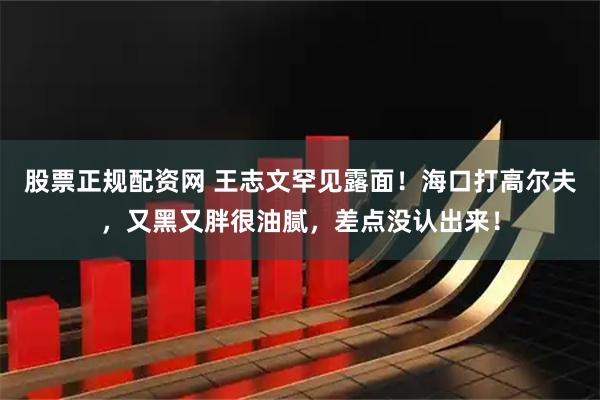 股票正规配资网 王志文罕见露面！海口打高尔夫，又黑又胖很油腻，差点没认出来！