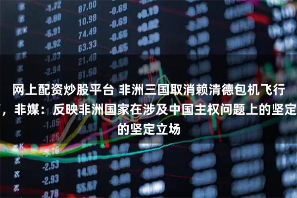 网上配资炒股平台 非洲三国取消赖清德包机飞行许可，非媒：反映非洲国家在涉及中国主权问题上的坚定立场