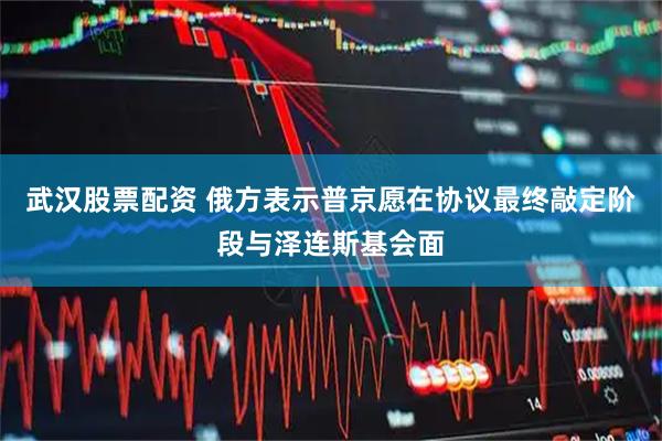 武汉股票配资 俄方表示普京愿在协议最终敲定阶段与泽连斯基会面