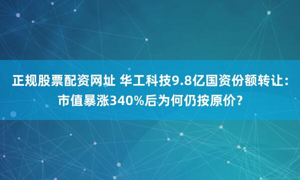 正规股票配资网址 华工科技9.8亿国资份额转让：市值暴涨340%后为何仍按原价？