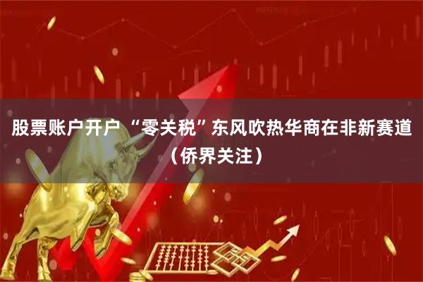 股票账户开户 “零关税”东风吹热华商在非新赛道（侨界关注）