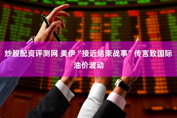 炒股配资评测网 美伊“接近结束战事”传言致国际油价波动