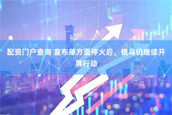 配资门户查询 宣布单方面停火后，俄乌仍继续开展行动