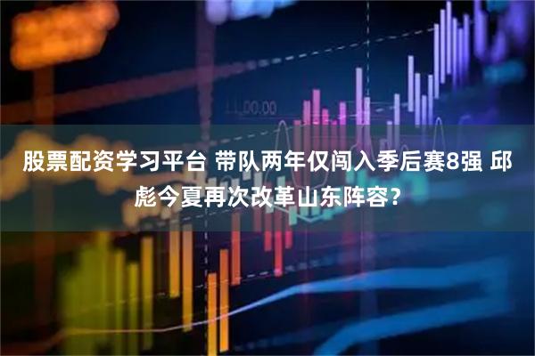 股票配资学习平台 带队两年仅闯入季后赛8强 邱彪今夏再次改革山东阵容？