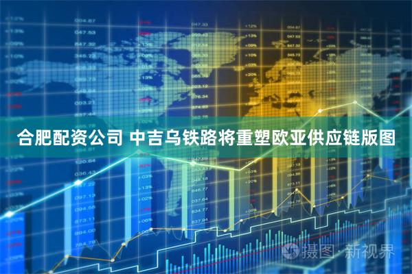 合肥配资公司 中吉乌铁路将重塑欧亚供应链版图