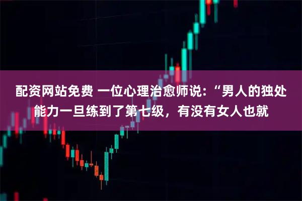 配资网站免费 一位心理治愈师说: “男人的独处能力一旦练到了第七级，有没有女人也就