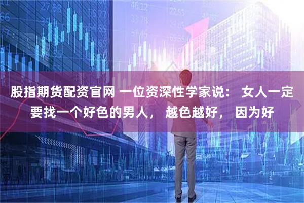 股指期货配资官网 一位资深性学家说： 女人一定要找一个好色的男人， 越色越好， 因为好