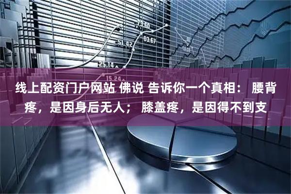 线上配资门户网站 佛说 告诉你一个真相： 腰背疼，是因身后无人； 膝盖疼，是因得不到支