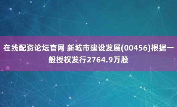 在线配资论坛官网 新城市建设发展(00456)根据一般授权发行2764.9万股