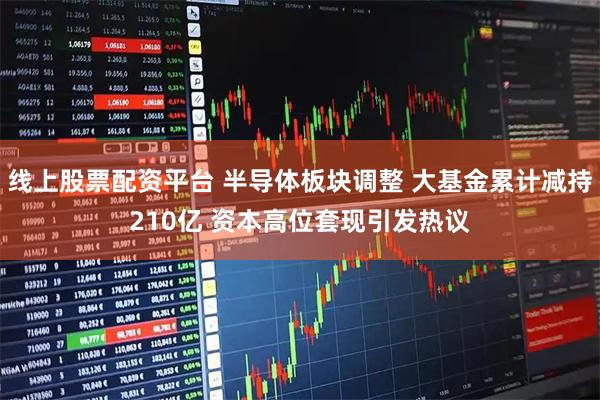 线上股票配资平台 半导体板块调整 大基金累计减持210亿 资本高位套现引发热议