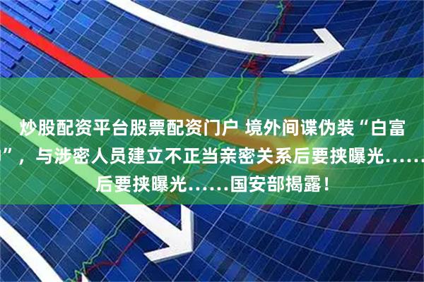 炒股配资平台股票配资门户 境外间谍伪装“白富美”“高富帅”，与涉密人员建立不正当亲密关系后要挟曝光……国安部揭露！