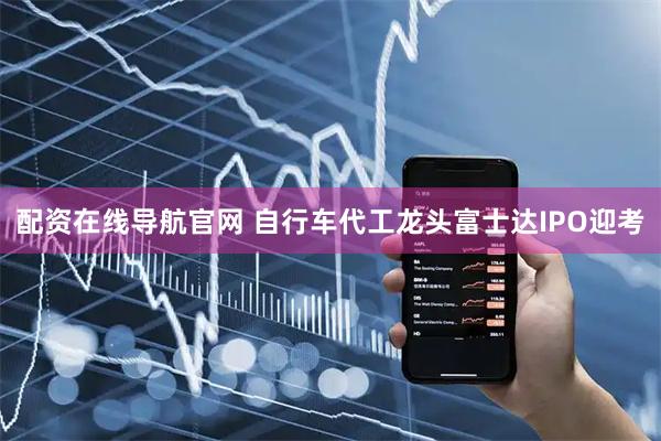配资在线导航官网 自行车代工龙头富士达IPO迎考