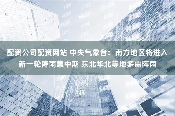 配资公司配资网站 中央气象台：南方地区将进入新一轮降雨集中期 东北华北等地多雷阵雨