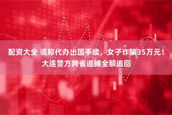 配资大全 谎称代办出国手续，女子诈骗35万元！大连警方跨省追捕全额追回